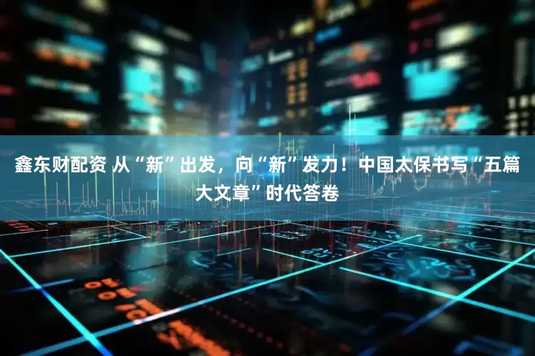 鑫东财配资 从“新”出发，向“新”发力！中国太保书写“五篇大文章”时代答卷