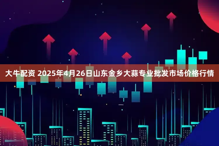 大牛配资 2025年4月26日山东金乡大蒜专业批发市场价格行情