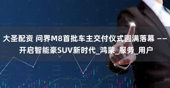 大圣配资 问界M8首批车主交付仪式圆满落幕 —— 开启智能豪SUV新时代_鸿蒙_服务_用户