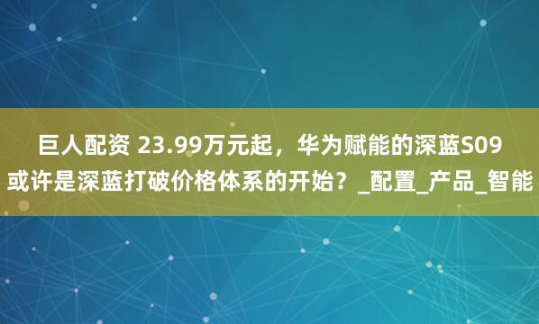 巨人配资 23.99万元起，华为赋能的深蓝S09或许是深蓝打破价格体系的开始？_配置_产品_智能
