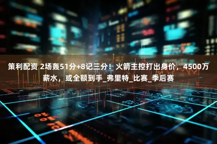 策利配资 2场轰51分+8记三分！火箭主控打出身价，4500万薪水，或全额到手_弗里特_比赛_季后赛
