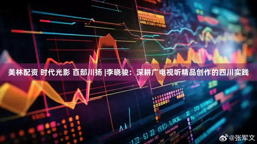 美林配资 时代光影 百部川扬 |李晓骏：深耕广电视听精品创作的四川实践