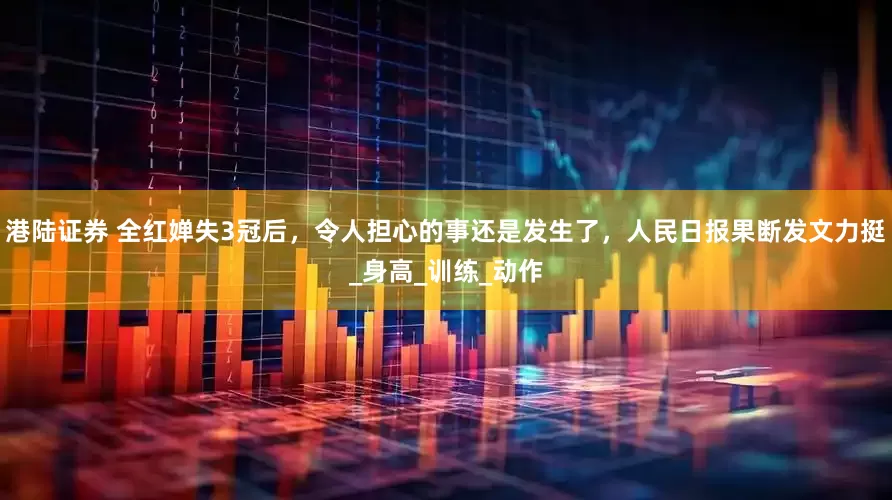 港陆证券 全红婵失3冠后，令人担心的事还是发生了，人民日报果断发文力挺_身高_训练_动作