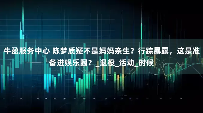 牛盈服务中心 陈梦质疑不是妈妈亲生？行踪暴露，这是准备进娱乐圈？_退役_活动_时候
