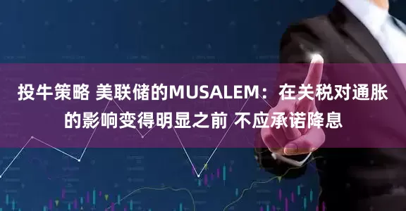 投牛策略 美联储的MUSALEM：在关税对通胀的影响变得明显之前 不应承诺降息