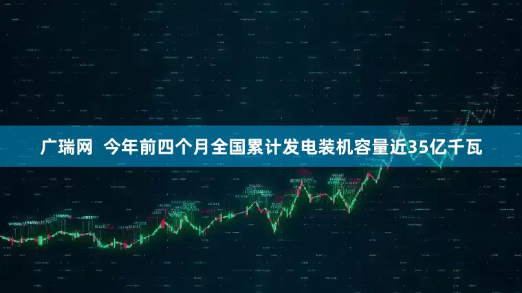 广瑞网  今年前四个月全国累计发电装机容量近35亿千瓦
