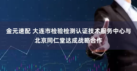 金元速配 大连市检验检测认证技术服务中心与北京同仁堂达成战略合作