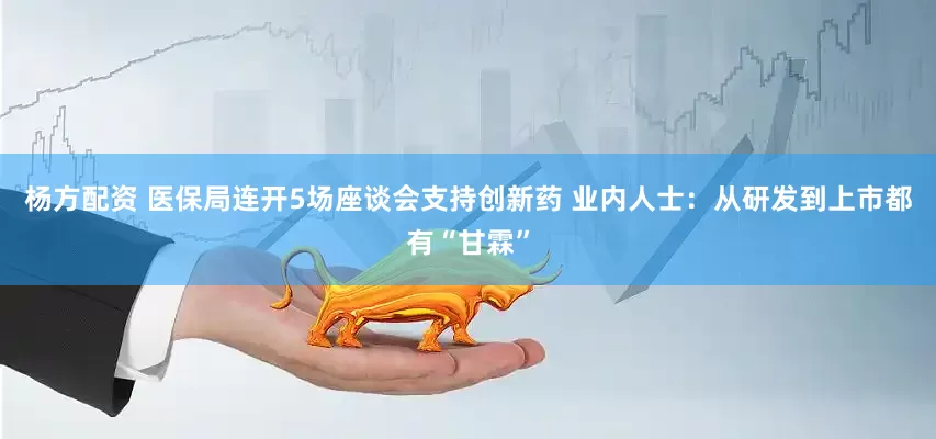 杨方配资 医保局连开5场座谈会支持创新药 业内人士：从研发到上市都有“甘霖”