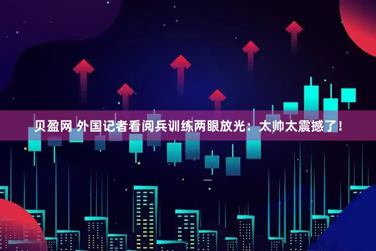 贝盈网 外国记者看阅兵训练两眼放光：太帅太震撼了！