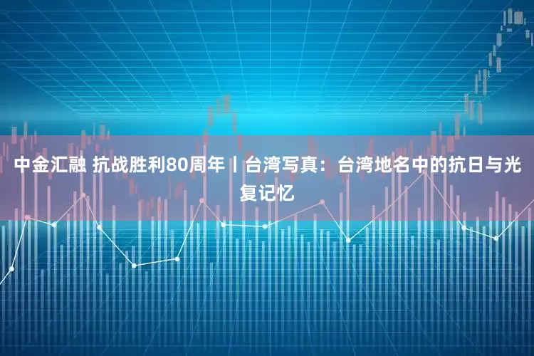 中金汇融 抗战胜利80周年丨台湾写真：台湾地名中的抗日与光复记忆