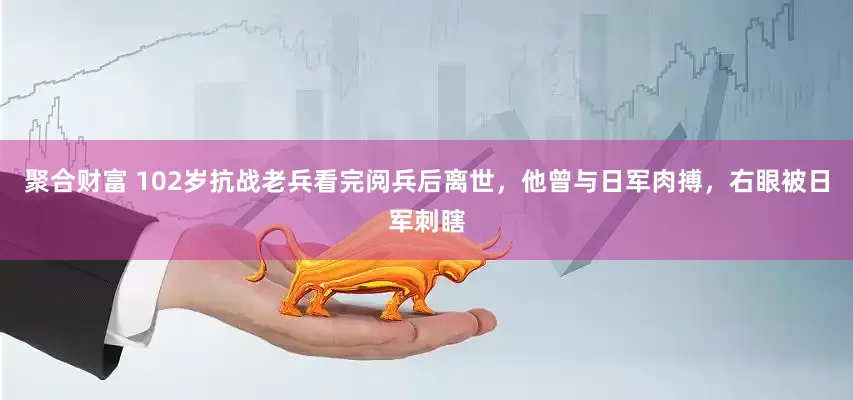 聚合财富 102岁抗战老兵看完阅兵后离世，他曾与日军肉搏，右眼被日军刺瞎