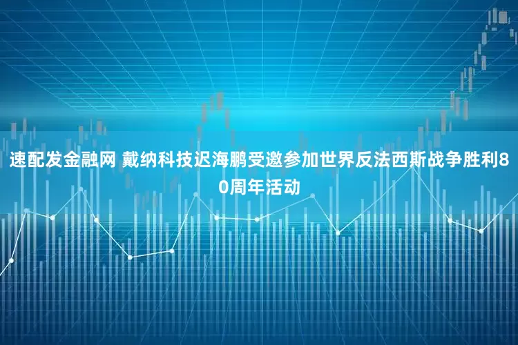 速配发金融网 戴纳科技迟海鹏受邀参加世界反法西斯战争胜利80周年活动