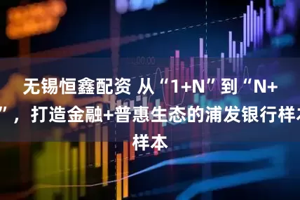 无锡恒鑫配资 从“1+N”到“N+1”，打造金融+普惠生态的浦发银行样本