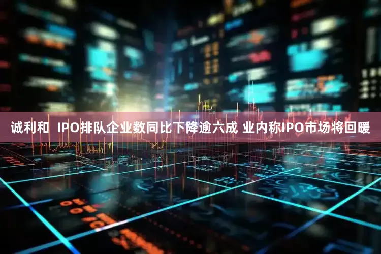 诚利和  IPO排队企业数同比下降逾六成 业内称IPO市场将回暖