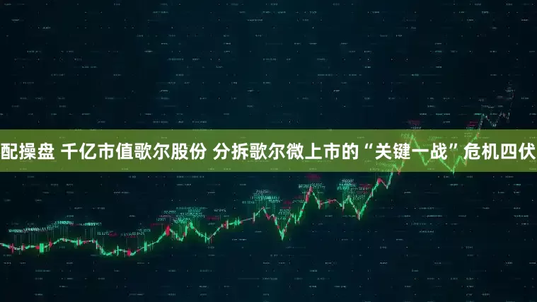 配操盘 千亿市值歌尔股份 分拆歌尔微上市的“关键一战”危机四伏