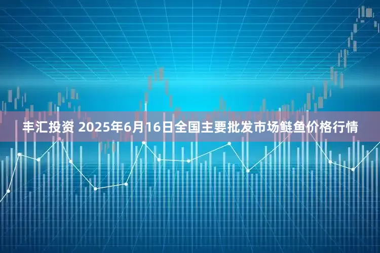 丰汇投资 2025年6月16日全国主要批发市场鲢鱼价格行情