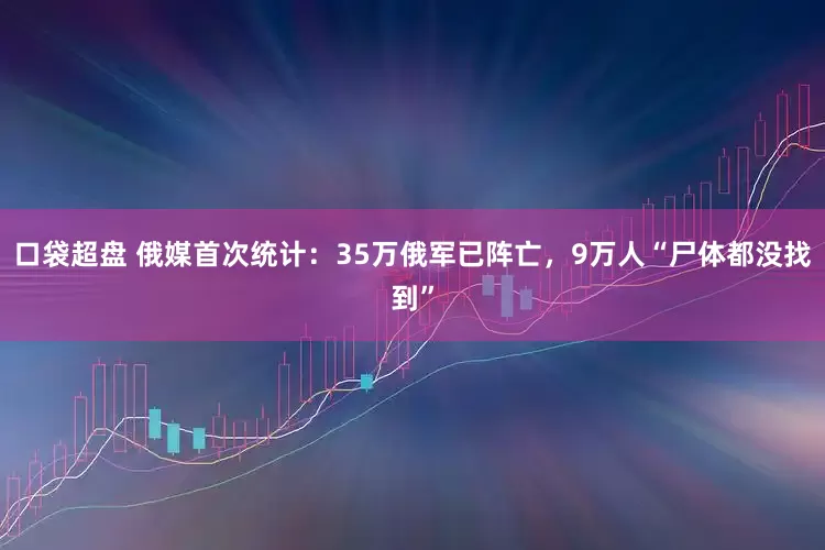 口袋超盘 俄媒首次统计：35万俄军已阵亡，9万人“尸体都没找到”