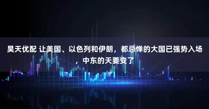昊天优配 让美国、以色列和伊朗，都忌惮的大国已强势入场，中东的天要变了