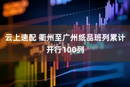 云上速配 衢州至广州纸品班列累计开行100列